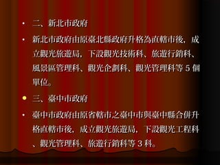 •   二、新北市政府
•   新北市政府由原臺北縣政府升格為直轄市後，成
    立觀光旅遊局，下設觀光技術科、旅遊行銷科、
    風景區管理科、觀光企劃科、觀光管理科等 5 個
    單位。
   三、臺中市政府
•   臺中市政府由原省轄市之臺中市與臺中縣合併升
    格直轄市後，成立觀光旅遊局，下設觀光工程科
    、觀光管理科、旅遊行銷科等 3 科。
 