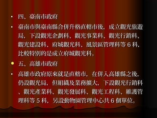 •   四、臺南市政府
•   臺南市與臺南縣合併升格直轄市後，成立觀光旅遊
    局，下設觀光企劃科、觀光事業科、觀光行銷科、
    觀光建設科、府城觀光科、風景區管理科等 6 科，
    比較特別的是成立府城觀光科。
   五、高雄市政府
•   高雄市政府原來就是直轄市，在併入高雄縣之後，
    仍設觀光局，但組織及業務擴大，下設觀光行銷科
    、觀光產業科、觀光發展科、觀光工程科、維護管
    理科等 5 科，另設動物園管理中心共 6 個單位。
 