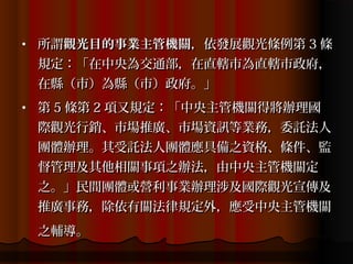 •   所謂觀光目的事業主管機關，依發展觀光條例第 3 條
    規定：「在中央為交通部，在直轄巿為直轄巿政府，
    在縣（巿）為縣（巿）政府。」
•   第 5 條第 2 項又規定：「中央主管機關得將辦理國
    際觀光行銷、巿場推廣、巿場資訊等業務，委託法人
    團體辦理。其受託法人團體應具備之資格、條件、監
    督管理及其他相關事項之辦法，由中央主管機關定
    之。」民間團體或營利事業辦理涉及國際觀光宣傳及
    推廣事務，除依有關法律規定外，應受中央主管機關
    之輔導。
 