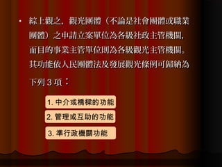 •   綜上觀之，觀光團體（不論是社會團體或職業
    團體）之申請立案單位為各級社政主管機關，
    而目的事業主管單位則為各級觀光主管機關。
    其功能依人民團體法及發展觀光條例可歸納為

    下列 3 項：

      1. 中介或橋樑的功能
      2. 管理或互助的功能

       3. 準行政機關功能
 