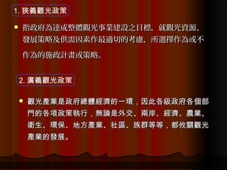 1. 狹義觀光政策

   指政府為達成整體觀光事業建設之目標，就觀光資源、
    發展策略及供需因素作最適切的考慮，所選擇作為或不

    作為的施政計畫或策略。


2. 廣義觀光政策

   觀光產業是政府總體經濟的一環，因此各級政府各個部
    門的各項政策執行，無論是外交、兩岸、經濟、農業、
    衛生、環保、地方產業、社區、族群等等，都攸關觀光
    產業的發展。
 
