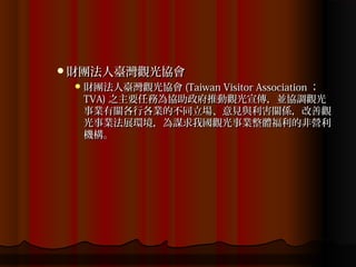 財團法人臺灣觀光協會
  財團法人臺灣觀光協會 (Taiwan Visitor Association ；
  TVA) 之主要任務為協助政府推動觀光宣傳，並協調觀光
  事業有關各行各業的不同立場、意見與利害關係，改善觀
  光事業法展環境，為謀求我國觀光事業整體福利的非營利
  機構。
 