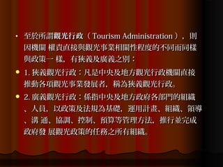 •   至於所謂觀光行政（ Tourism Administration ），則
    因機關 權責直接與觀光事業相關性程度的不同而同樣
    與政策一 樣，有狹義及廣義之別：
   1. 狹義觀光行政：凡是中央及地方觀光行政機關直接
    推動各項觀光事業發展者，稱為狹義觀光行政。
   2. 廣義觀光行政：係指中央及地方政府各部門的組織
    、人員，以政策及法規為基礎，運用計畫、組織、領導
    、溝 通、協調、控制、預算等管理方法，推行並完成
    政府發 展觀光政策的任務之所有組織。
 