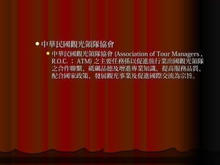 中華民國觀光領隊協會
  中華民國觀光領隊協會 (Association of Tour Managers ，
  R.O.C. ； ATM) 之主要任務係以促進旅行業出國觀光領隊
  之合作聯繫、砥礪品德及增進專業知識、提高服務品質、
  配合國家政策、發展觀光事業及促進國際交流為宗旨。
 
