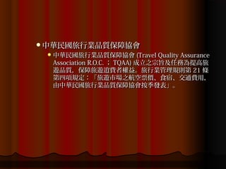 中華民國旅行業品質保障協會
  中華民國旅行業品質保障協會 (Travel Quality Assurance
  Association R.O.C. ； TQAA) 成立之宗旨及任務為提高旅
  遊品質，保障旅遊逍費者權益。旅行業管理規則第 21 條
  第四項規定：「旅遊市場之航空票價、食宿、交通費用，
  由中華民國旅行業品質保障協會按季發表」。
 