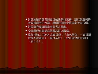  對於旅遊消費者因會員依法執行業務，違反旅遊契約
  所致損或所生欠款，就所管保障金依規定予以代償。
 對於研究發展觀光事業者之獎助。
 受託辦理有關提高旅遊品質之服務。
 旅行社加入 TQAA 之會員費：「永久基金」－會員退
  會後不得領回；「聯合基金」－會員退會後可領回
  （表 1-3 ）。
 