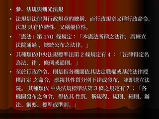 •   參、法規與觀光法規
•   法規是法律與行政規章的總稱，而行政規章又稱行政命令。
    法規 具有位階性，又稱優位性。
•   「憲法」第 170 條規定：「本憲法所稱之法律，謂經立
    法院通過 、總統公布之法律。」
•   其種類依中央法規標準法第 2 條規定有 4 ：「法律得定名
    為法、律 、條例或通則。」
•   至於行政命令，則是指各機關依其法定職權或基於法律授
    權訂定 之命令，應視其性質分別下達或發布，並即送立法
    院。 其種類依 中央法規標準法第 3 條之規定有 7 ：「各
    機關發布之命令，得依其 性質，稱規程、規則、細則、辦
    法、綱要、標準或準則。」
 