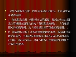     至於所謂觀光法規，因公布或發布及執行，亦可分狹義
    及廣義兩種：
   1. 狹義觀光法規：係指經立法院通過，總統公布並由觀
    光主管機關交通部負責的「發展觀光條例」、「交通部
    觀光局組織條例」及「國家風景區管理處組織通則」 。
   2. 廣義觀光法規：泛指實際推動觀光事業，除前述狹義
    觀光法規外，各級政府推動觀光事務所必須遵守的區域
    計畫法、都市計畫法，以及各地方自治機關發布的觀光
    行政自治規則。
 