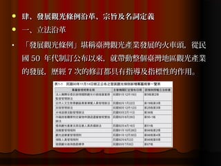    肆、發展觀光條例沿革、宗旨及名詞定義
   一、立法沿革
•   「發展觀光條例」堪稱臺灣觀光產業發展的火車頭，從民
    國 50 年代制訂公布以來，就帶動整個臺灣地區觀光產業
    的發展，歷經 7 次的修訂都具有指導及指標性的作用。
 