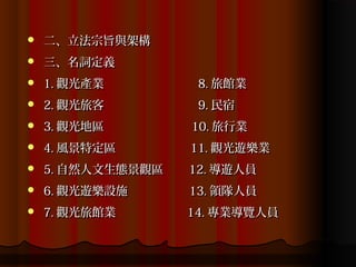    二、立法宗旨與架構
   三、名詞定義
   1. 觀光產業         8. 旅館業
   2. 觀光旅客         9. 民宿
   3. 觀光地區        10. 旅行業
   4. 風景特定區       11. 觀光遊樂業
   5. 自然人文生態景觀區   12. 導遊人員
   6. 觀光遊樂設施      13. 領隊人員
   7. 觀光旅館業       14. 專業導覽人員
 