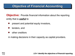 Objective of Financial Accounting
              Objective of Financial Accounting

        Objective: Provide financial information about the reporting
        entity that is useful to
              present and potential equity investors,
              lenders, and
              other creditors
          in making decisions in their capacity as capital providers.




Slide
1-13
                                   LO 4 Identify the objectives of financial reporting.
 