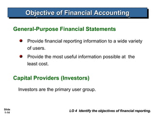 Objective of Financial Accounting
            Objective of Financial Accounting

        General-Purpose Financial Statements

             Provide financial reporting information to a wide variety
             of users.
             Provide the most useful information possible at the
             least cost.


        Capital Providers (Investors)
         Investors are the primary user group.



Slide
1-14
                                 LO 4 Identify the objectives of financial reporting.
 