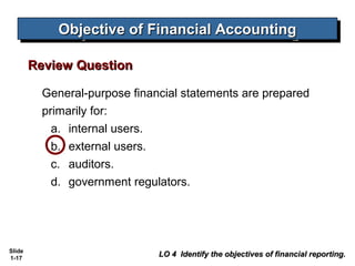 Objective of Financial Accounting
             Objective of Financial Accounting

        Review Question

          General-purpose financial statements are prepared
          primarily for:
            a. internal users.
            b. external users.
            c. auditors.
            d. government regulators.




Slide
1-17
                               LO 4 Identify the objectives of financial reporting.
 