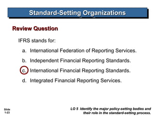 Standard-Setting Organizations
              Standard-Setting Organizations

        Review Question

          IFRS stands for:
           a. International Federation of Reporting Services.
           b. Independent Financial Reporting Standards.
           c. International Financial Reporting Standards.
           d. Integrated Financial Reporting Services.




Slide                           LO 5 Identify the major policy-setting bodies and
1-23                                   their role in the standard-setting process.
 