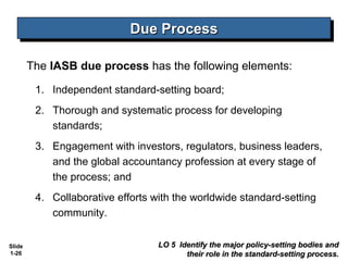 Due Process
                             Due Process

        The IASB due process has the following elements:

         1. Independent standard-setting board;
         2. Thorough and systematic process for developing
            standards;
         3. Engagement with investors, regulators, business leaders,
            and the global accountancy profession at every stage of
            the process; and
         4. Collaborative efforts with the worldwide standard-setting
            community.


Slide                              LO 5 Identify the major policy-setting bodies and
1-26                                      their role in the standard-setting process.
 