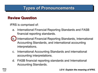 Types of Pronouncements
                  Types of Pronouncements

        Review Question
         IFRS is comprised of:
          a. International Financial Reporting Standards and FASB
             financial reporting standards.
          b. International Financial Reporting Standards, International
             Accounting Standards, and international accounting
             interpretations.
          c. International Accounting Standards and international
             accounting interpretations.
          d. FASB financial reporting standards and International
             Accounting Standards.
Slide
1-31
                                             LO 6 Explain the meaning of IFRS.
 