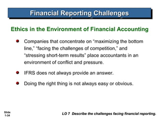 Financial Reporting Challenges
              Financial Reporting Challenges

        Ethics in the Environment of Financial Accounting

            Companies that concentrate on “maximizing the bottom
            line,” “facing the challenges of competition,” and
            “stressing short-term results” place accountants in an
            environment of conflict and pressure.

            IFRS does not always provide an answer.

            Doing the right thing is not always easy or obvious.




Slide
1-34
                              LO 7 Describe the challenges facing financial reporting.
 