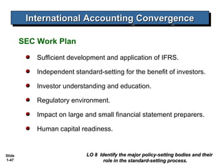 International Accounting Convergence
          International Accounting Convergence

        SEC Work Plan
            Sufficient development and application of IFRS.

            Independent standard-setting for the benefit of investors.

            Investor understanding and education.

            Regulatory environment.

            Impact on large and small financial statement preparers.

            Human capital readiness.


Slide                        LO 8 Identify the major policy-setting bodies and their
1-47                                role in the standard-setting process.
 