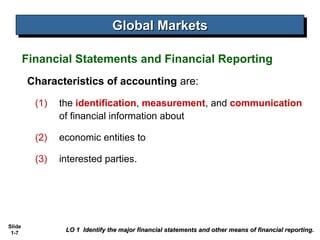 Global Markets
                                Global Markets

        Financial Statements and Financial Reporting
        Characteristics of accounting are:

          (1)   the identification, measurement, and communication
                of financial information about

          (2)   economic entities to

          (3)   interested parties.




Slide
 1-7
                 LO 1 Identify the major financial statements and other means of financial reporting.
 