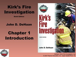 Kirk’s Fire
Investigation
    Sixth Edition




John D. DeHaan


 Chapter 1
Introduction


                                     DeHaan, Kirk’s Fire Investigation, 6/e
                    © 2007 Pearson Education, Inc., Upper Saddle River, NJ
 