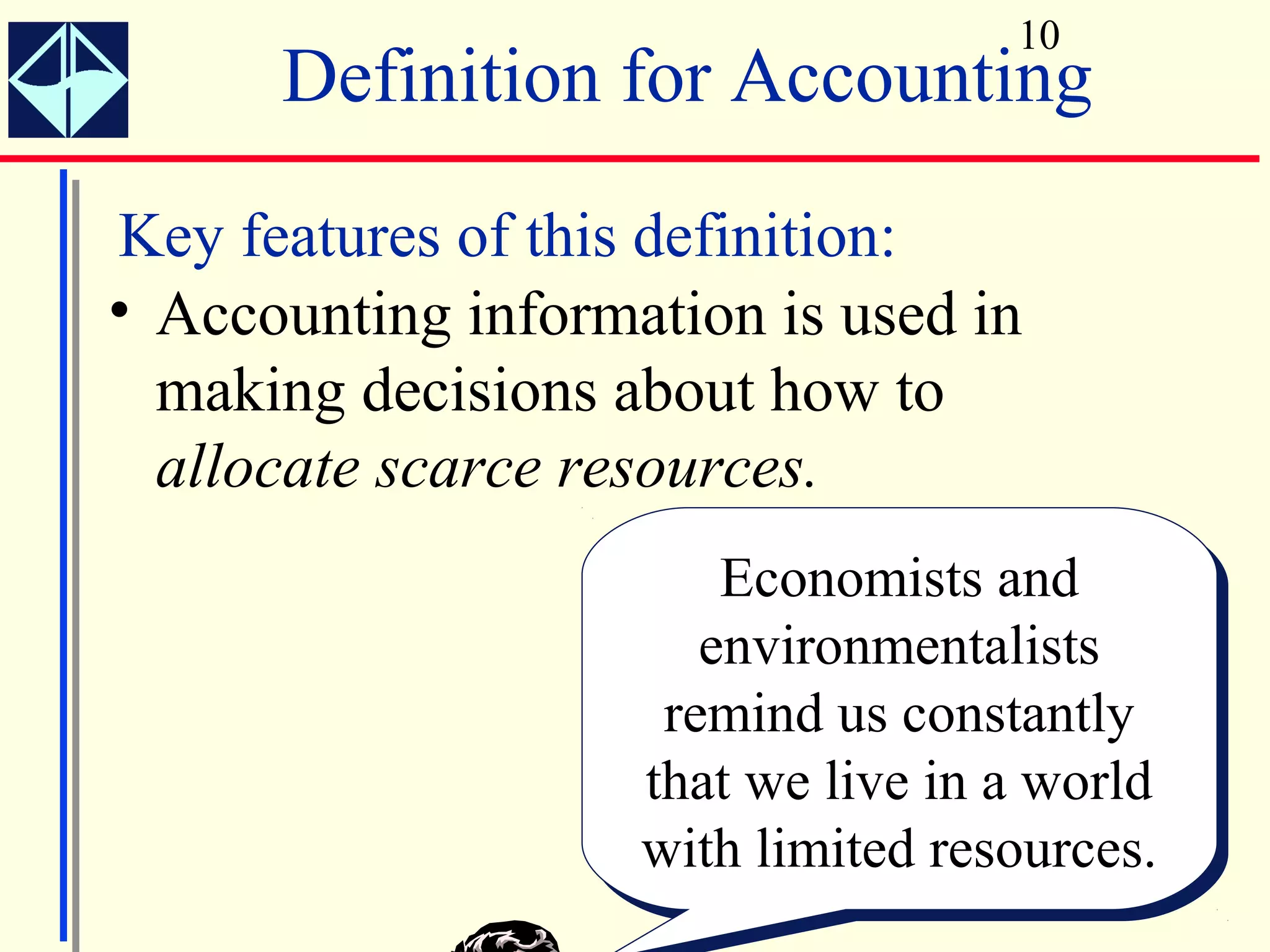 10
      Definition for Accounting
Key features of this definition:
• Accounting information is used in
  making decisions about how to
  allocate scarce resources.
                        Economists and
                         Economists and
                       environmentalists
                        environmentalists
                     remind us constantly
                      remind us constantly
                    that we live in a world
                     that we live in a world
                    with limited resources.
                    with limited resources.
 