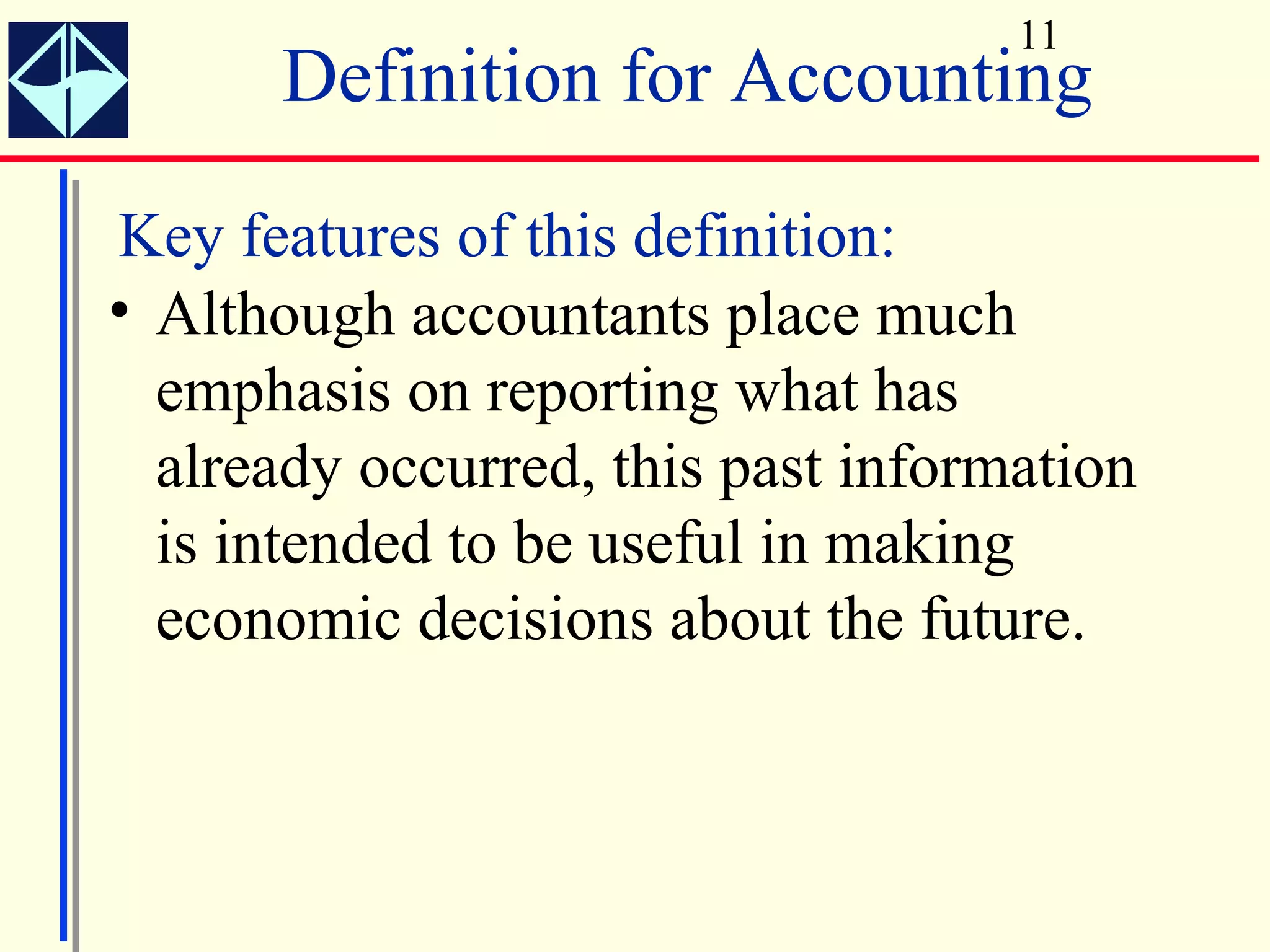 11
      Definition for Accounting
Key features of this definition:
• Although accountants place much
  emphasis on reporting what has
  already occurred, this past information
  is intended to be useful in making
  economic decisions about the future.
 