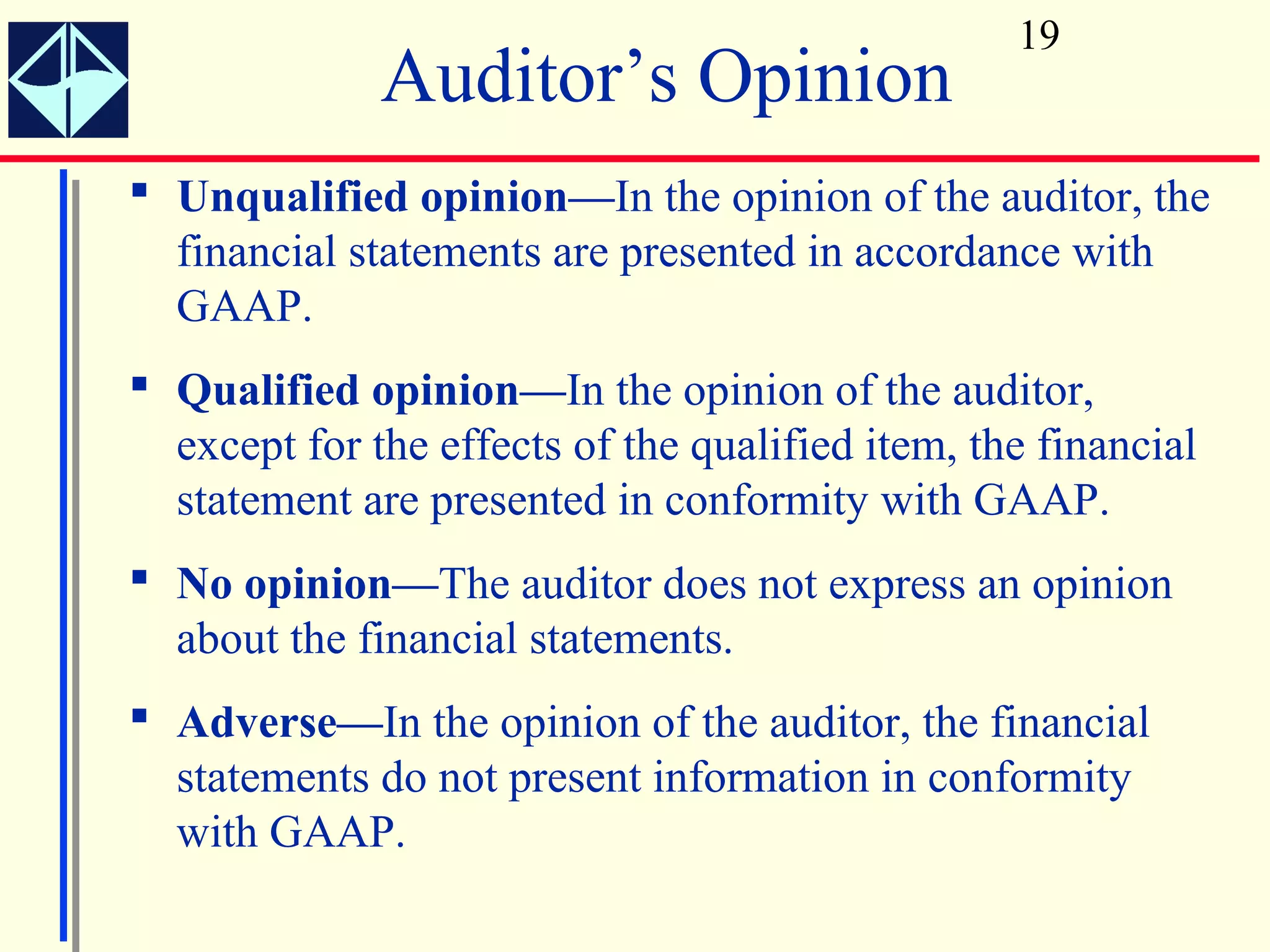 19
              Auditor’s Opinion
 Unqualified opinion—In the opinion of the auditor, the
  financial statements are presented in accordance with
  GAAP.
 Qualified opinion—In the opinion of the auditor,
  except for the effects of the qualified item, the financial
  statement are presented in conformity with GAAP.
 No opinion—The auditor does not express an opinion
  about the financial statements.
 Adverse—In the opinion of the auditor, the financial
  statements do not present information in conformity
  with GAAP.
 