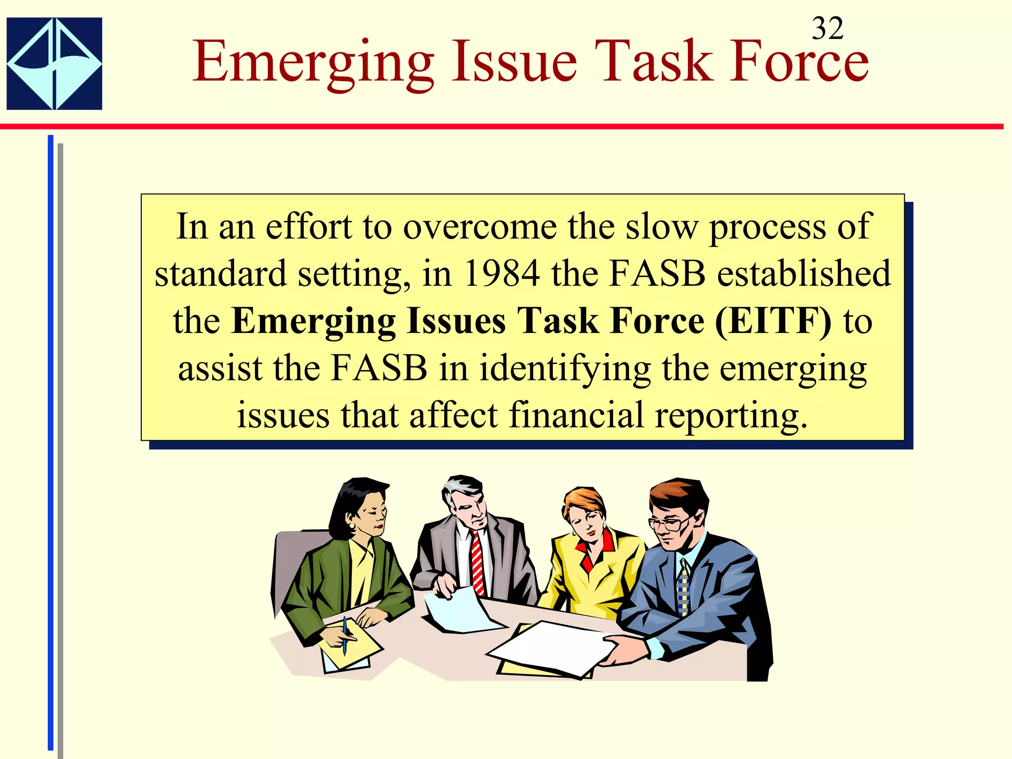 32
  Emerging Issue Task Force

  In an effort to overcome the slow process of
   In an effort to overcome the slow process of
standard setting, in 1984 the FASB established
 standard setting, in 1984 the FASB established
  the Emerging Issues Task Force (EITF) to
   the Emerging Issues Task Force (EITF) to
  assist the FASB in identifying the emerging
   assist the FASB in identifying the emerging
       issues that affect financial reporting.
        issues that affect financial reporting.
 