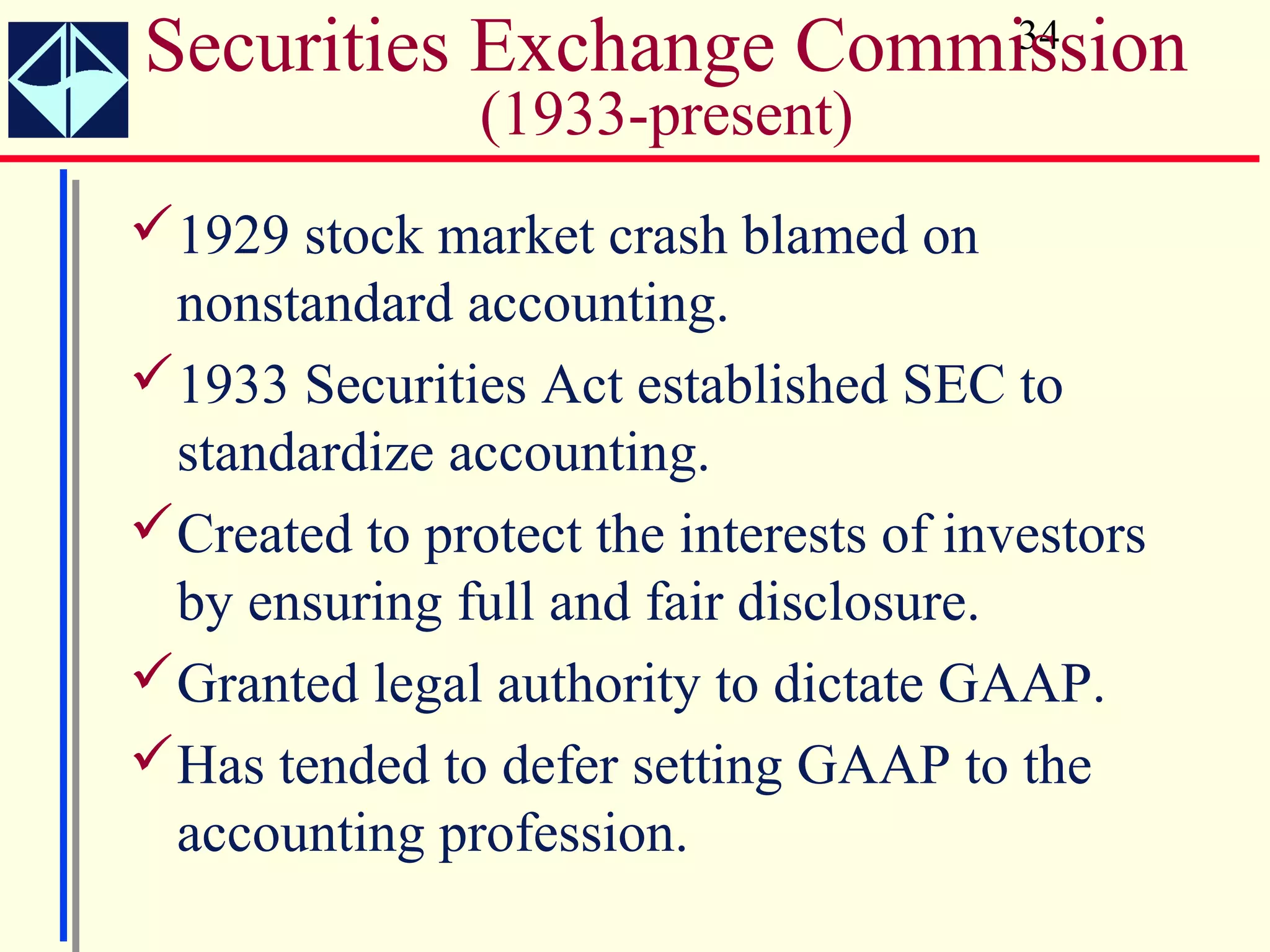 Securities Exchange Commission          34

               (1933-present)
1929 stock market crash blamed on
 nonstandard accounting.
1933 Securities Act established SEC to
 standardize accounting.
Created to protect the interests of investors
 by ensuring full and fair disclosure.
Granted legal authority to dictate GAAP.
Has tended to defer setting GAAP to the
 accounting profession.
 