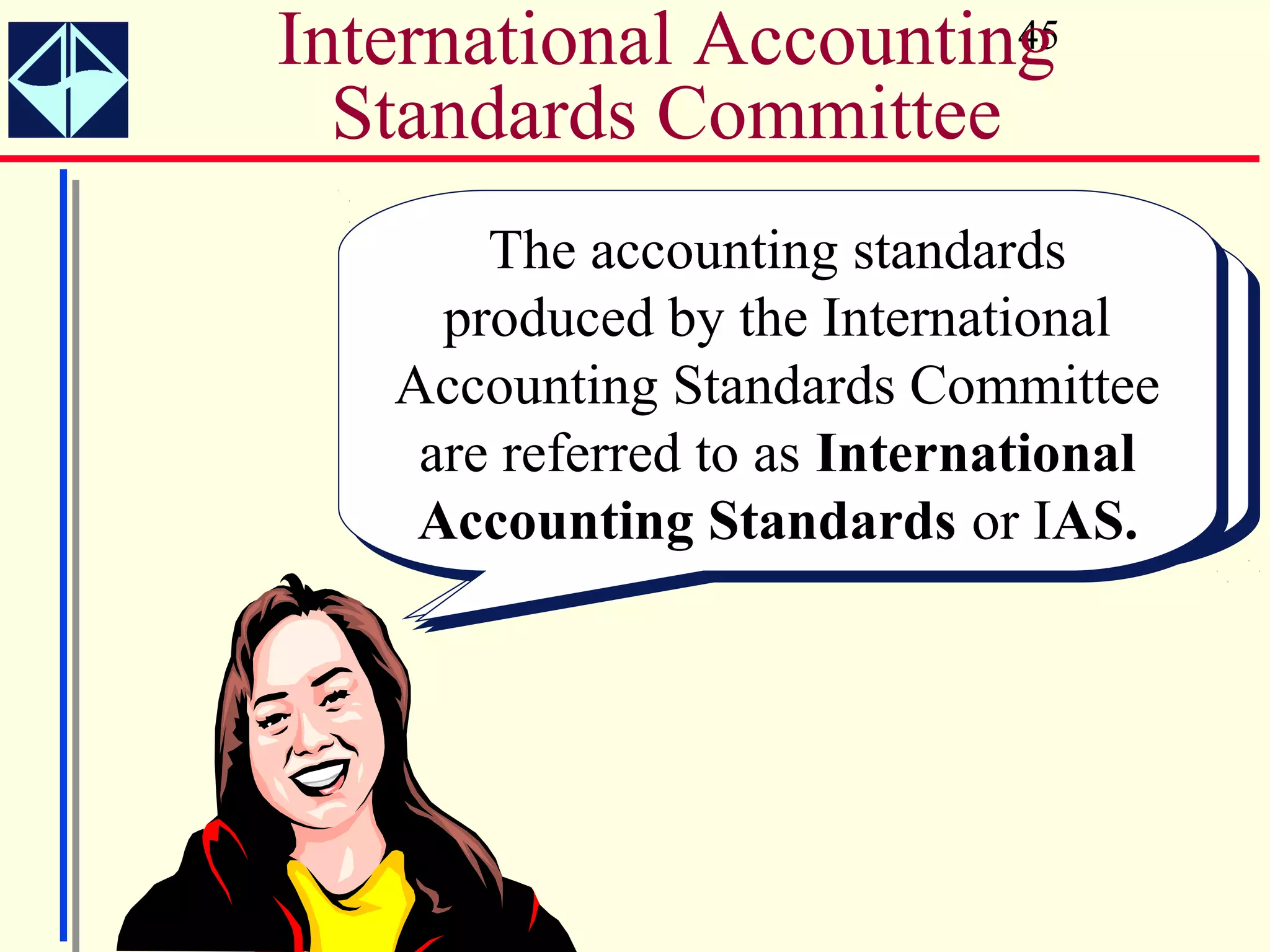 International Accounting
                       45

  Standards Committee
       The accounting standards
        The accounting standards
     The International Accounting
     The International Accounting
     produced by the International
      produced by the International
     Standards Committee (ISAC)
     Standards Committee (ISAC)
   Accounting Standards Committee
   Accounting Standards Committee
    are referred toin 1973 to develop
     was formed in 1973 to develop
      was formed as International
    are referred to as International
    Accountingaccounting standards.
    worldwide accounting standards.
     worldwide Standards or IAS.
    Accounting Standards or IAS.
 