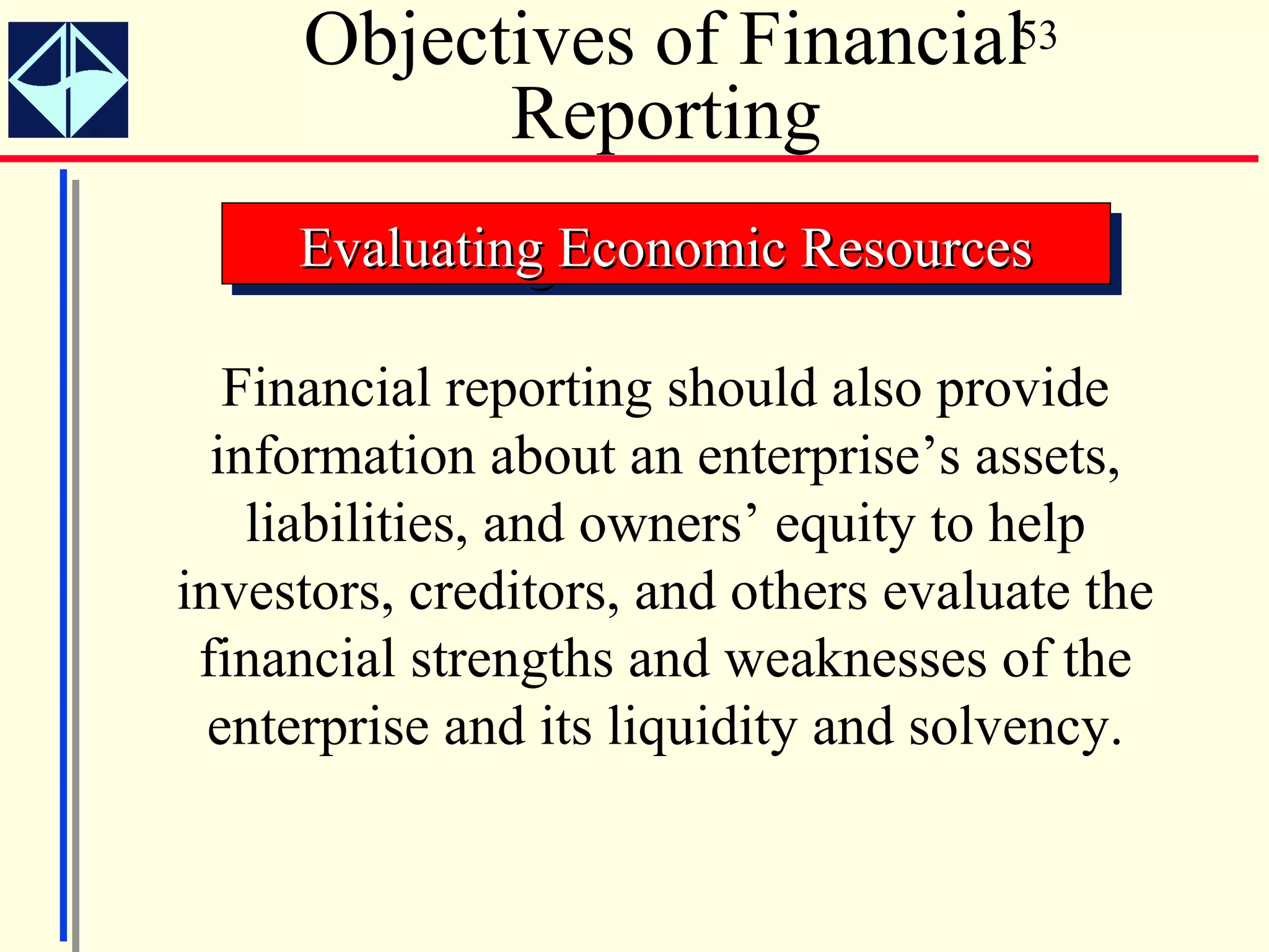 Objectives of Financial53
           Reporting
     Evaluating Economic Resources
     Evaluating Economic Resources

   Financial reporting should also provide
  information about an enterprise’s assets,
    liabilities, and owners’ equity to help
investors, creditors, and others evaluate the
 financial strengths and weaknesses of the
  enterprise and its liquidity and solvency.
 