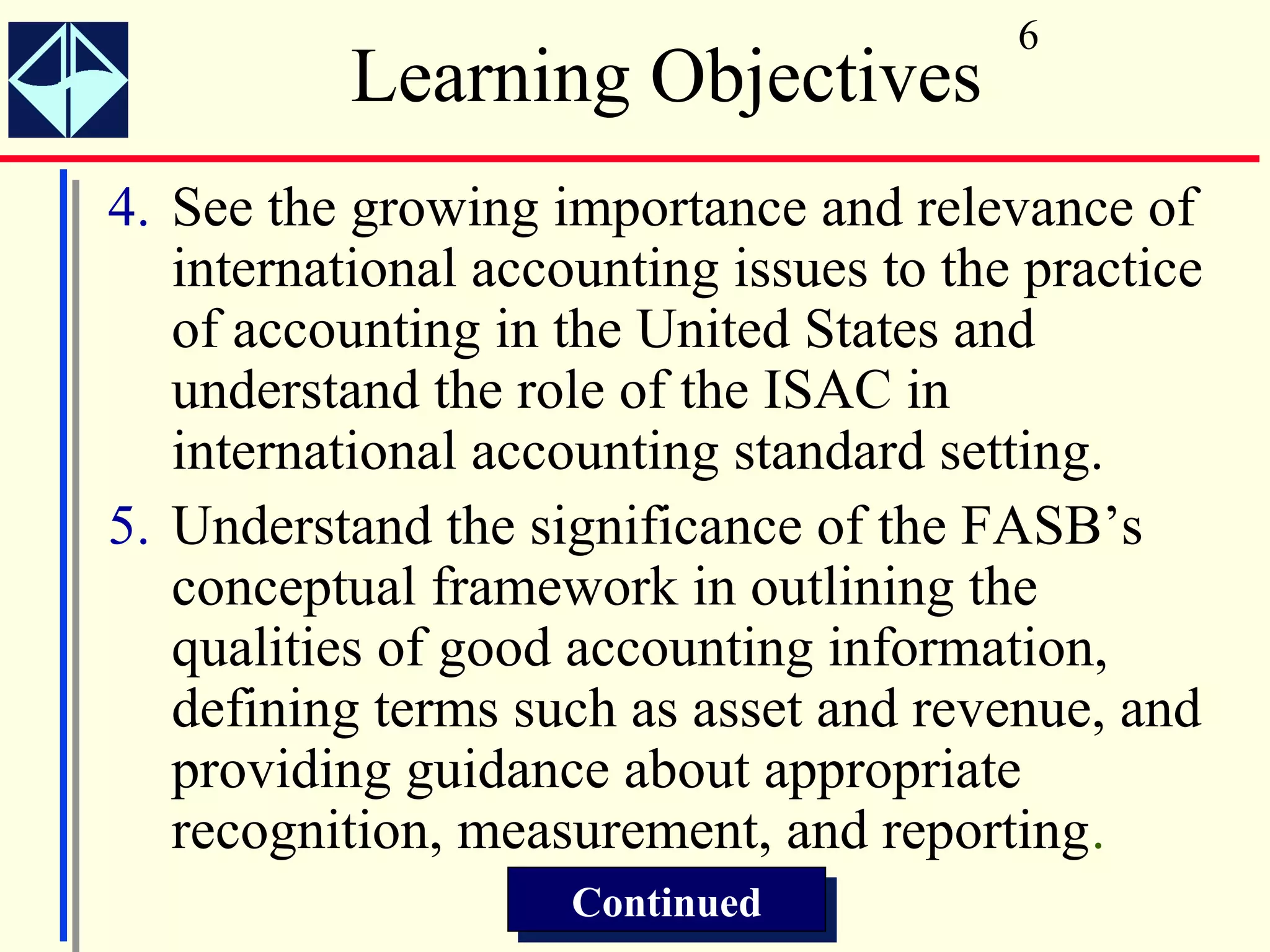6
           Learning Objectives
4. See the growing importance and relevance of
   international accounting issues to the practice
   of accounting in the United States and
   understand the role of the ISAC in
   international accounting standard setting.
5. Understand the significance of the FASB’s
   conceptual framework in outlining the
   qualities of good accounting information,
   defining terms such as asset and revenue, and
   providing guidance about appropriate
   recognition, measurement, and reporting.
                     Continued
                     Continued
 