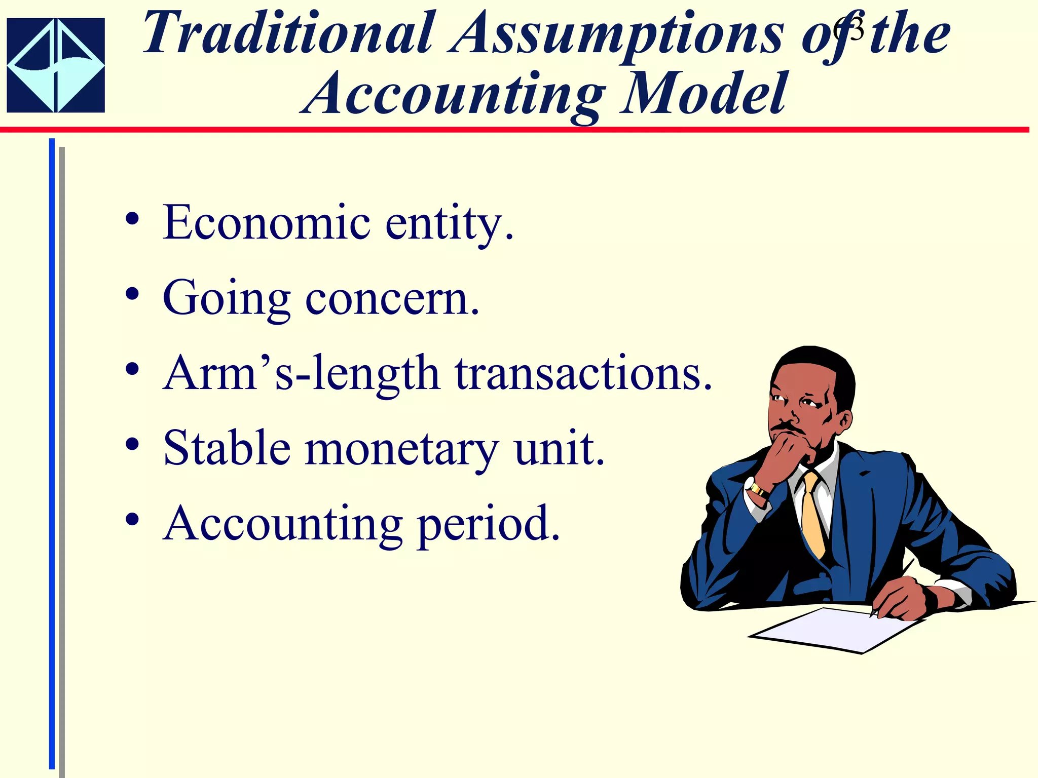 Traditional Assumptions of the
                         63

      Accounting Model
•   Economic entity.
•   Going concern.
•   Arm’s-length transactions.
•   Stable monetary unit.
•   Accounting period.
 