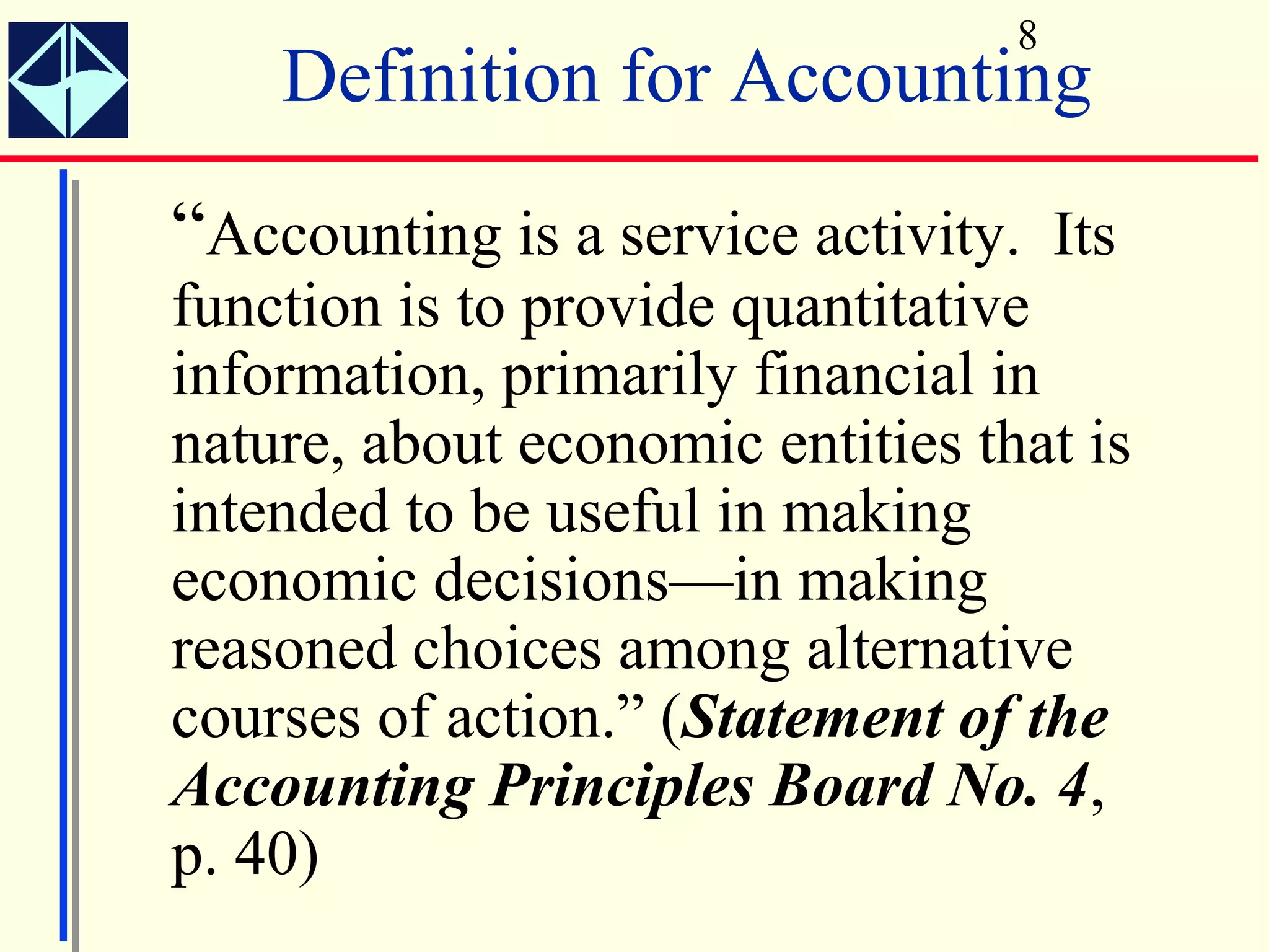 8
    Definition for Accounting
“Accounting is a service activity. Its
function is to provide quantitative
information, primarily financial in
nature, about economic entities that is
intended to be useful in making
economic decisions—in making
reasoned choices among alternative
courses of action.” (Statement of the
Accounting Principles Board No. 4,
p. 40)
 