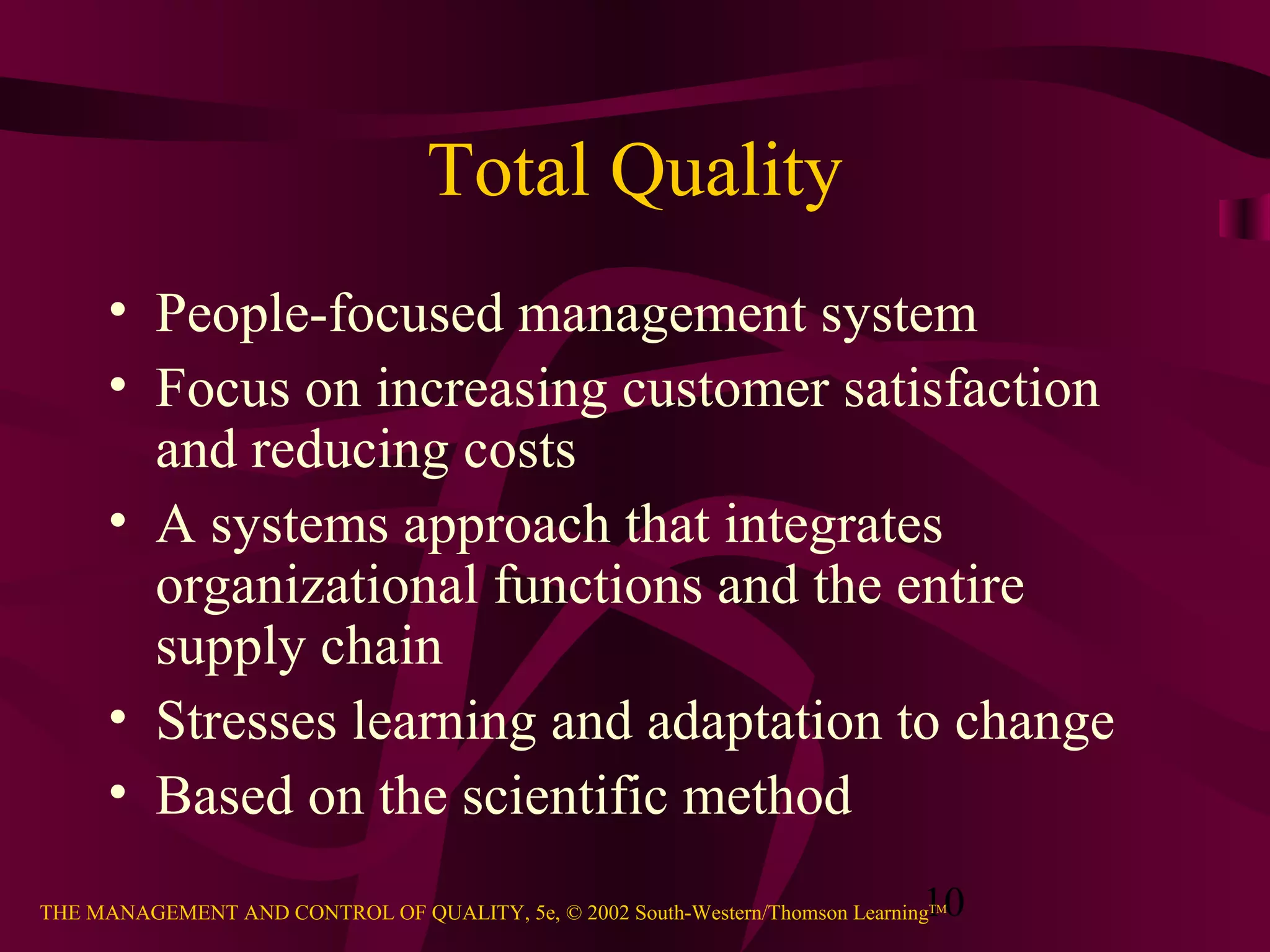 10THE MANAGEMENT AND CONTROL OF QUALITY, 5e, © 2002 South-Western/Thomson LearningTM
Total Quality
• People-focused management system
• Focus on increasing customer satisfaction
and reducing costs
• A systems approach that integrates
organizational functions and the entire
supply chain
• Stresses learning and adaptation to change
• Based on the scientific method
 