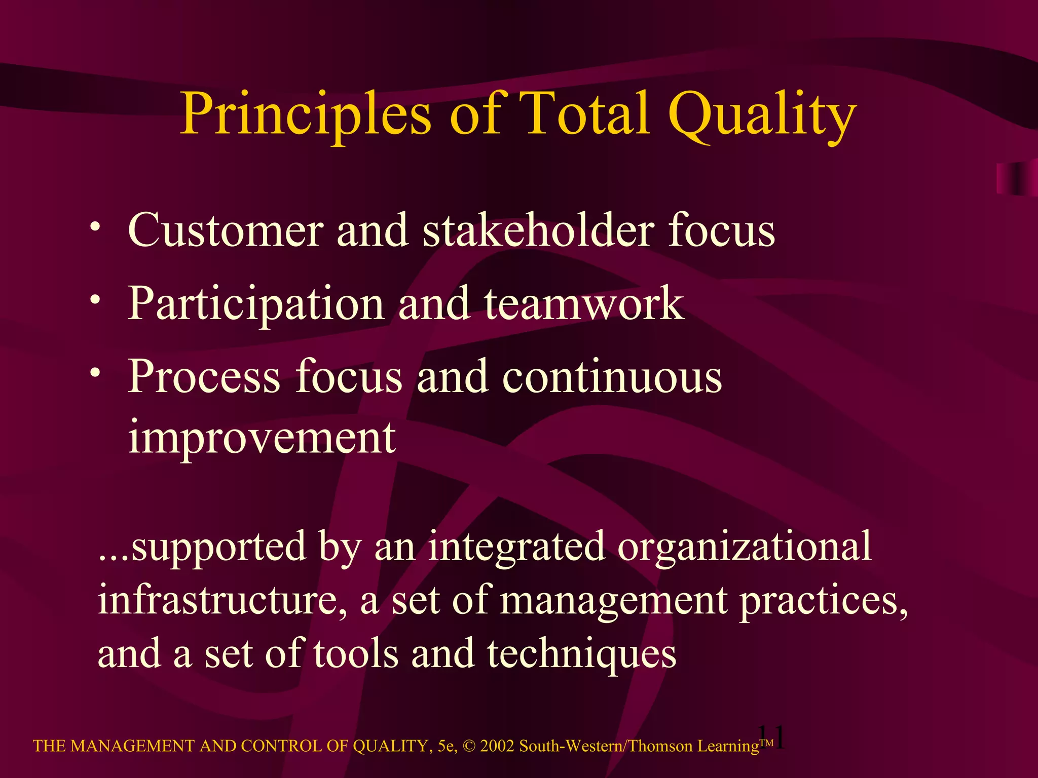 11THE MANAGEMENT AND CONTROL OF QUALITY, 5e, © 2002 South-Western/Thomson LearningTM
Principles of Total Quality
• Customer and stakeholder focus
• Participation and teamwork
• Process focus and continuous
improvement
...supported by an integrated organizational
infrastructure, a set of management practices,
and a set of tools and techniques
 