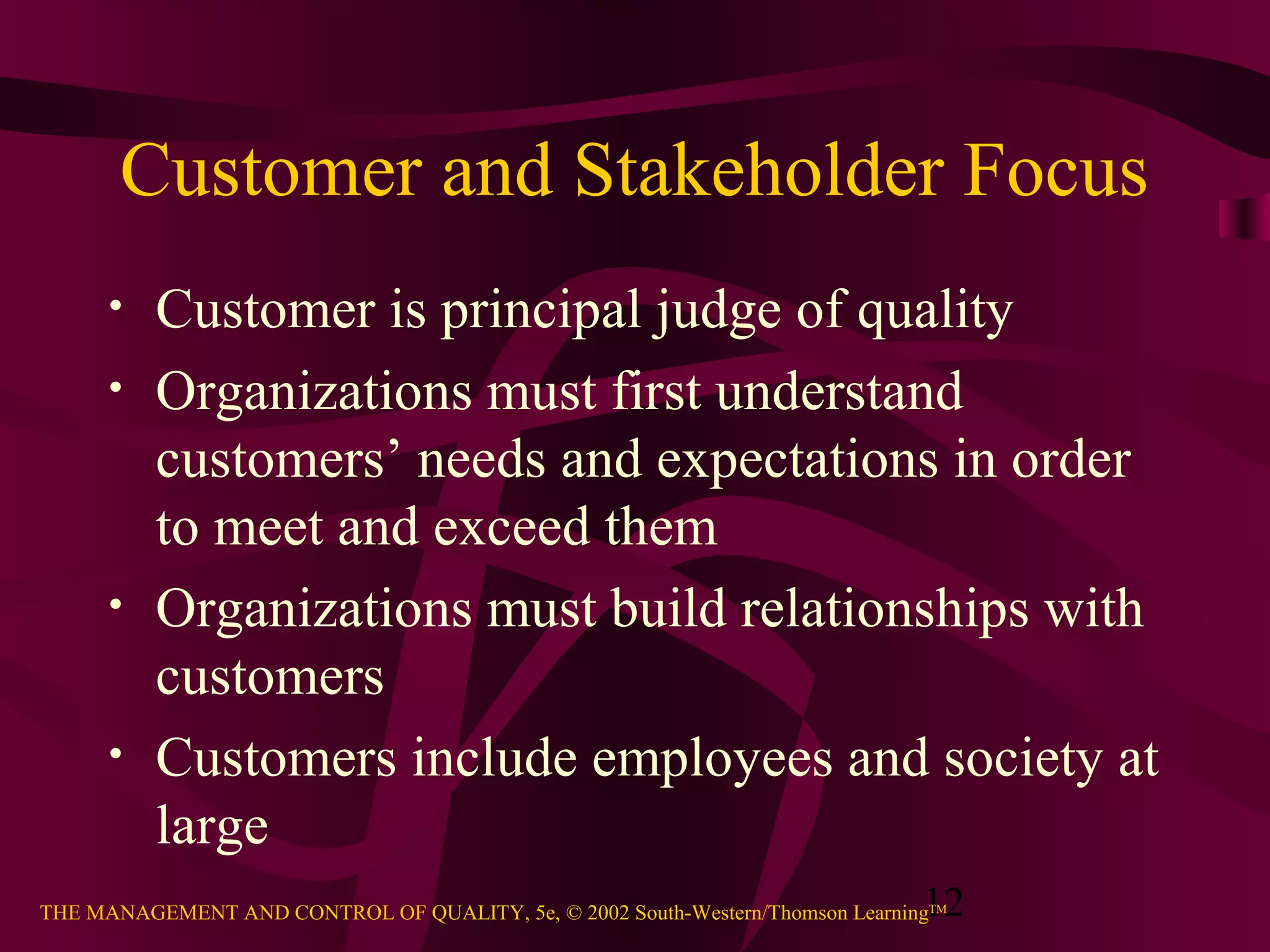 12THE MANAGEMENT AND CONTROL OF QUALITY, 5e, © 2002 South-Western/Thomson LearningTM
Customer and Stakeholder Focus
• Customer is principal judge of quality
• Organizations must first understand
customers’ needs and expectations in order
to meet and exceed them
• Organizations must build relationships with
customers
• Customers include employees and society at
large
 