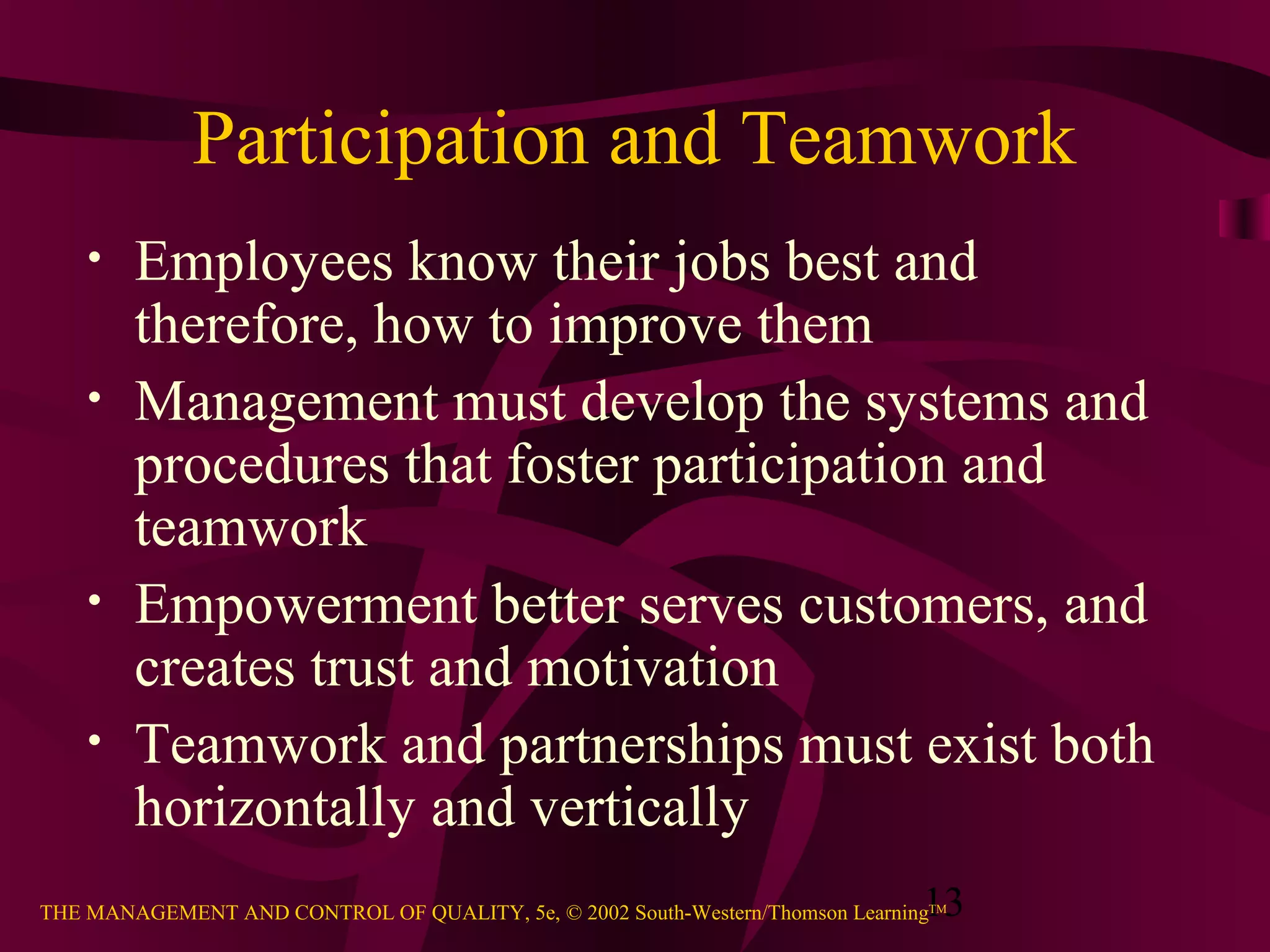 13THE MANAGEMENT AND CONTROL OF QUALITY, 5e, © 2002 South-Western/Thomson LearningTM
Participation and Teamwork
• Employees know their jobs best and
therefore, how to improve them
• Management must develop the systems and
procedures that foster participation and
teamwork
• Empowerment better serves customers, and
creates trust and motivation
• Teamwork and partnerships must exist both
horizontally and vertically
 