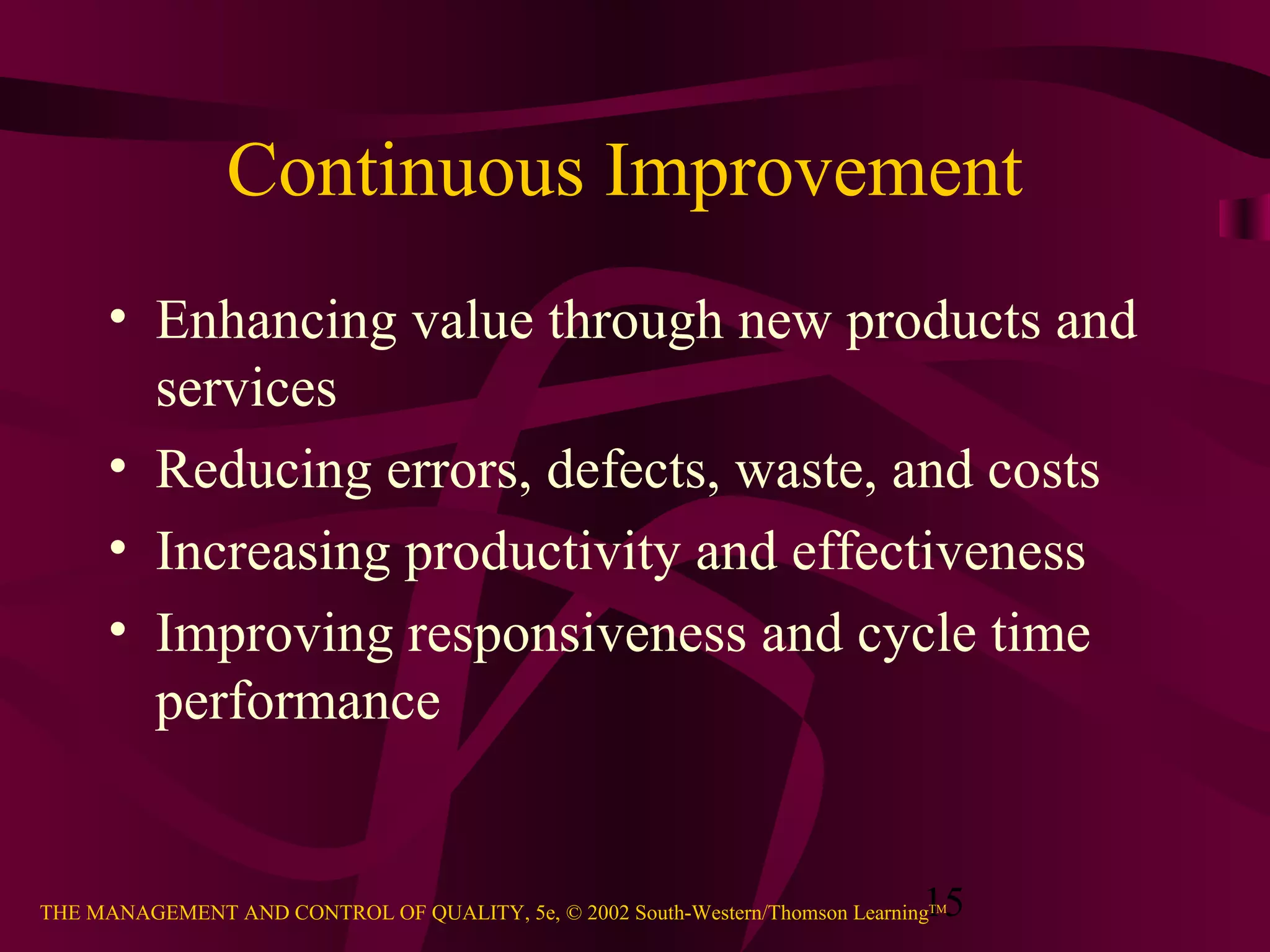 15THE MANAGEMENT AND CONTROL OF QUALITY, 5e, © 2002 South-Western/Thomson LearningTM
Continuous Improvement
• Enhancing value through new products and
services
• Reducing errors, defects, waste, and costs
• Increasing productivity and effectiveness
• Improving responsiveness and cycle time
performance
 