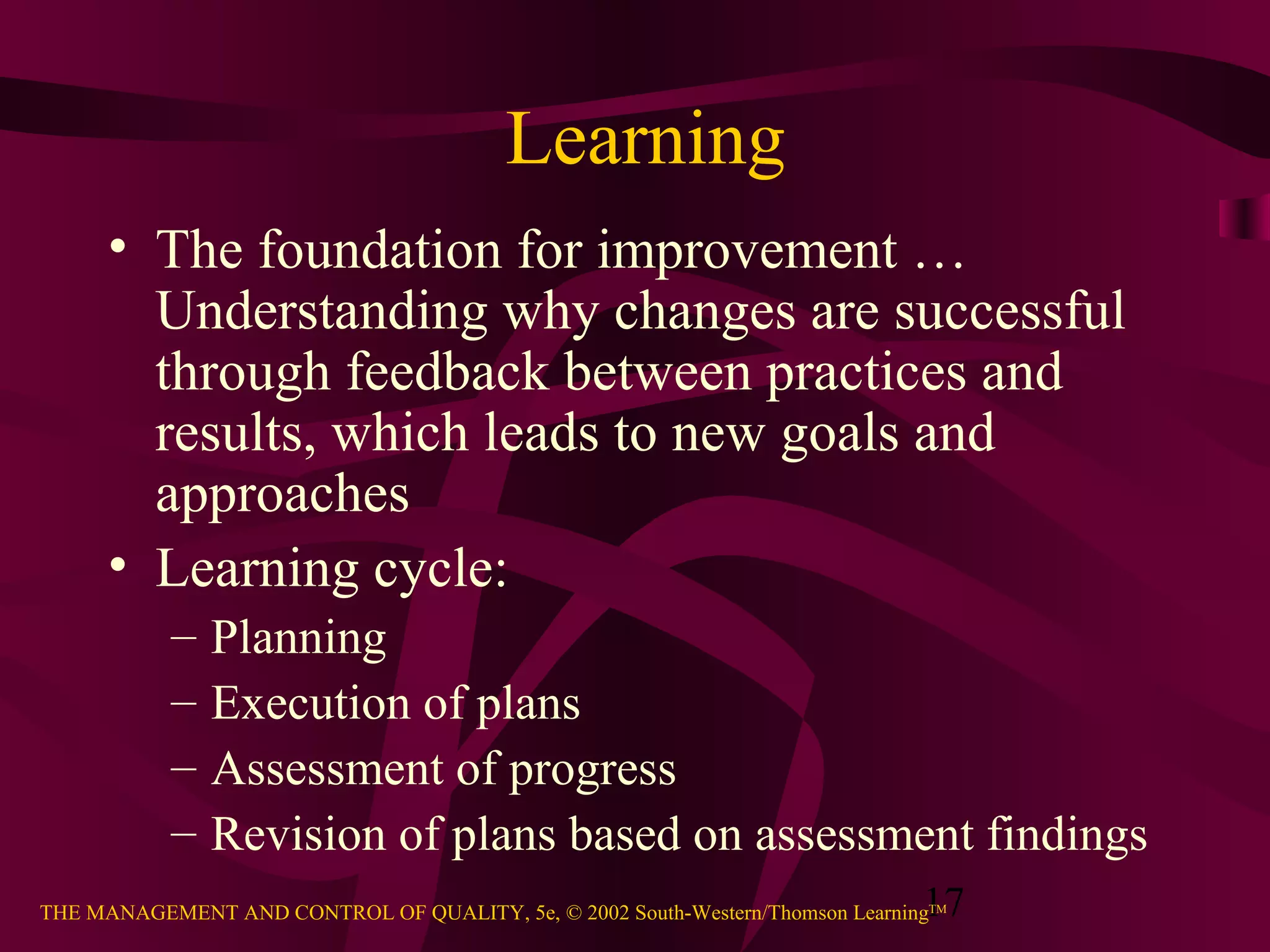 17THE MANAGEMENT AND CONTROL OF QUALITY, 5e, © 2002 South-Western/Thomson LearningTM
Learning
• The foundation for improvement …
Understanding why changes are successful
through feedback between practices and
results, which leads to new goals and
approaches
• Learning cycle:
– Planning
– Execution of plans
– Assessment of progress
– Revision of plans based on assessment findings
 