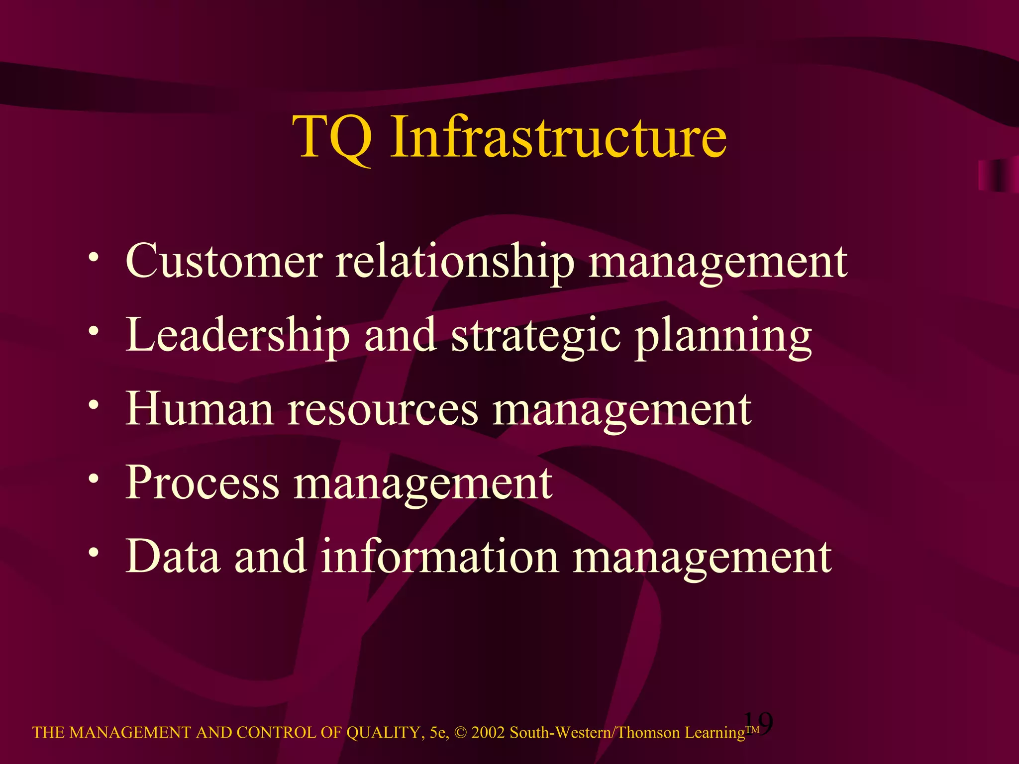 19THE MANAGEMENT AND CONTROL OF QUALITY, 5e, © 2002 South-Western/Thomson LearningTM
TQ Infrastructure
• Customer relationship management
• Leadership and strategic planning
• Human resources management
• Process management
• Data and information management
 