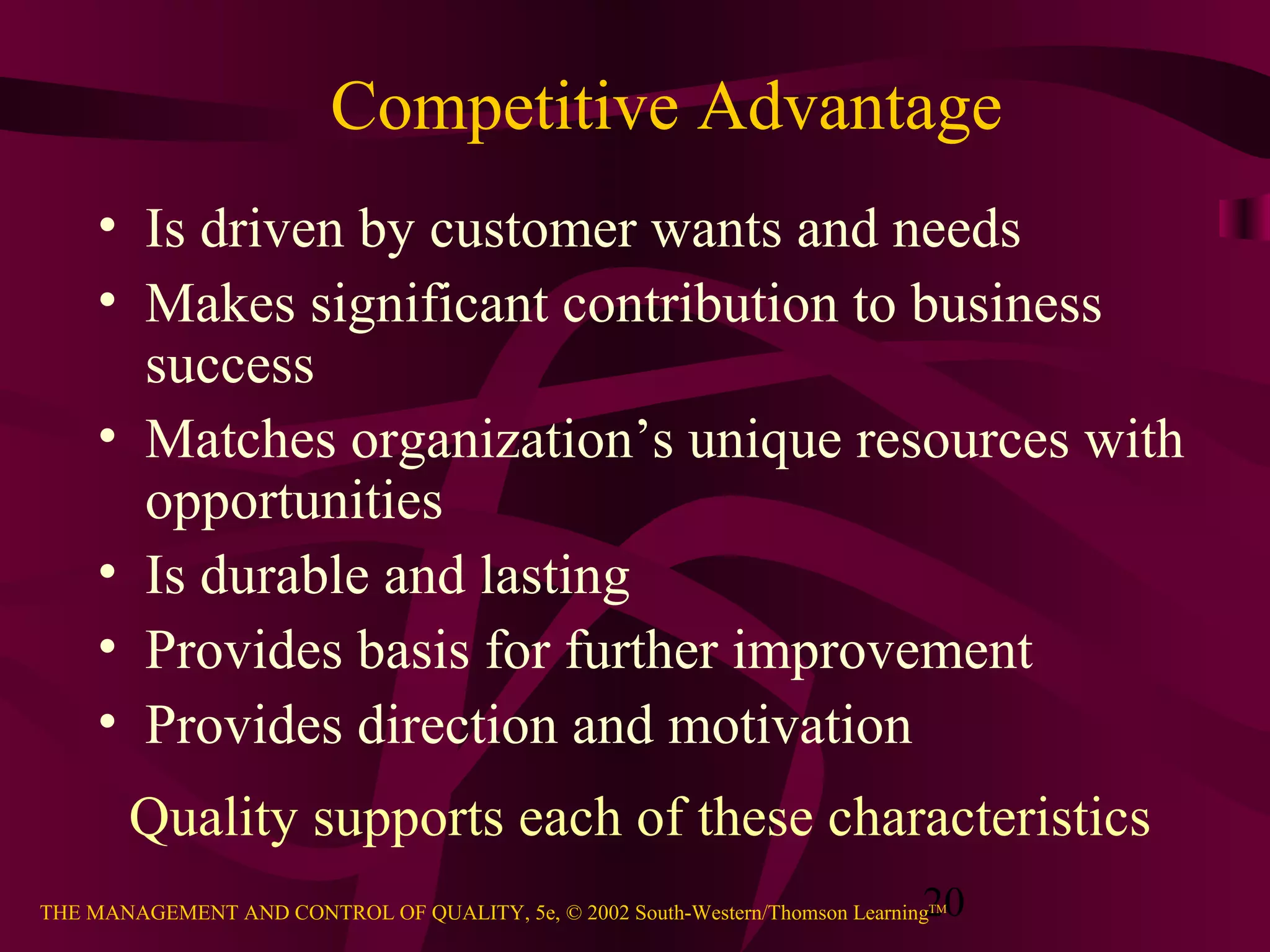 20THE MANAGEMENT AND CONTROL OF QUALITY, 5e, © 2002 South-Western/Thomson LearningTM
Competitive Advantage
• Is driven by customer wants and needs
• Makes significant contribution to business
success
• Matches organization’s unique resources with
opportunities
• Is durable and lasting
• Provides basis for further improvement
• Provides direction and motivation
Quality supports each of these characteristics
 