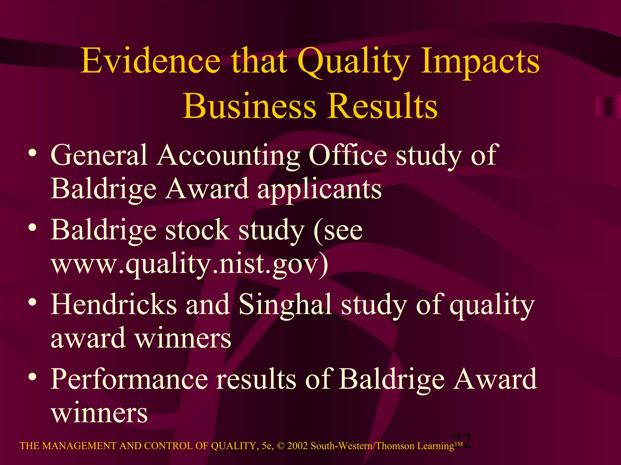 22THE MANAGEMENT AND CONTROL OF QUALITY, 5e, © 2002 South-Western/Thomson LearningTM
Evidence that Quality Impacts
Business Results
• General Accounting Office study of
Baldrige Award applicants
• Baldrige stock study (see
www.quality.nist.gov)
• Hendricks and Singhal study of quality
award winners
• Performance results of Baldrige Award
winners
 