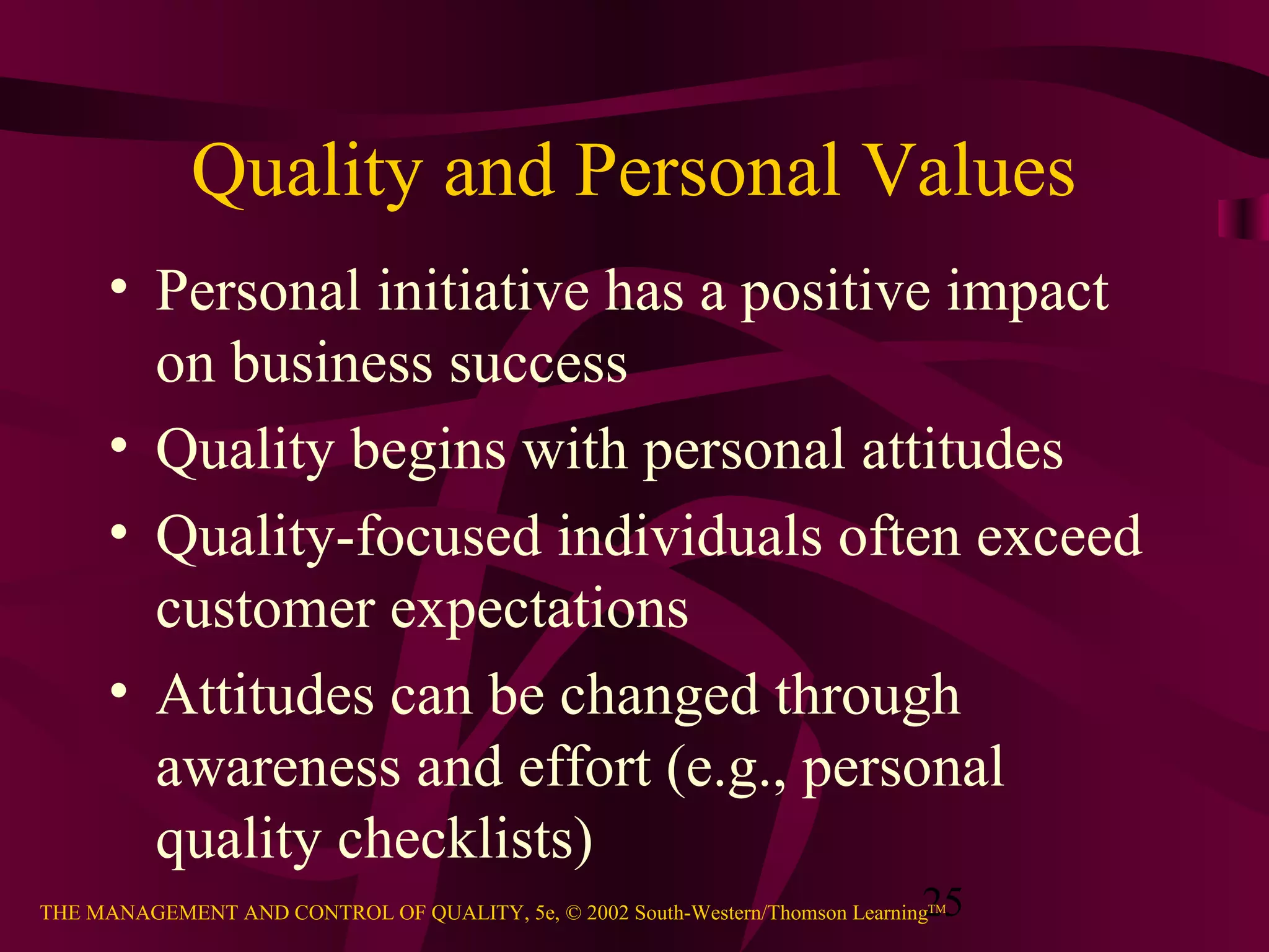 25THE MANAGEMENT AND CONTROL OF QUALITY, 5e, © 2002 South-Western/Thomson LearningTM
Quality and Personal Values
• Personal initiative has a positive impact
on business success
• Quality begins with personal attitudes
• Quality-focused individuals often exceed
customer expectations
• Attitudes can be changed through
awareness and effort (e.g., personal
quality checklists)
 