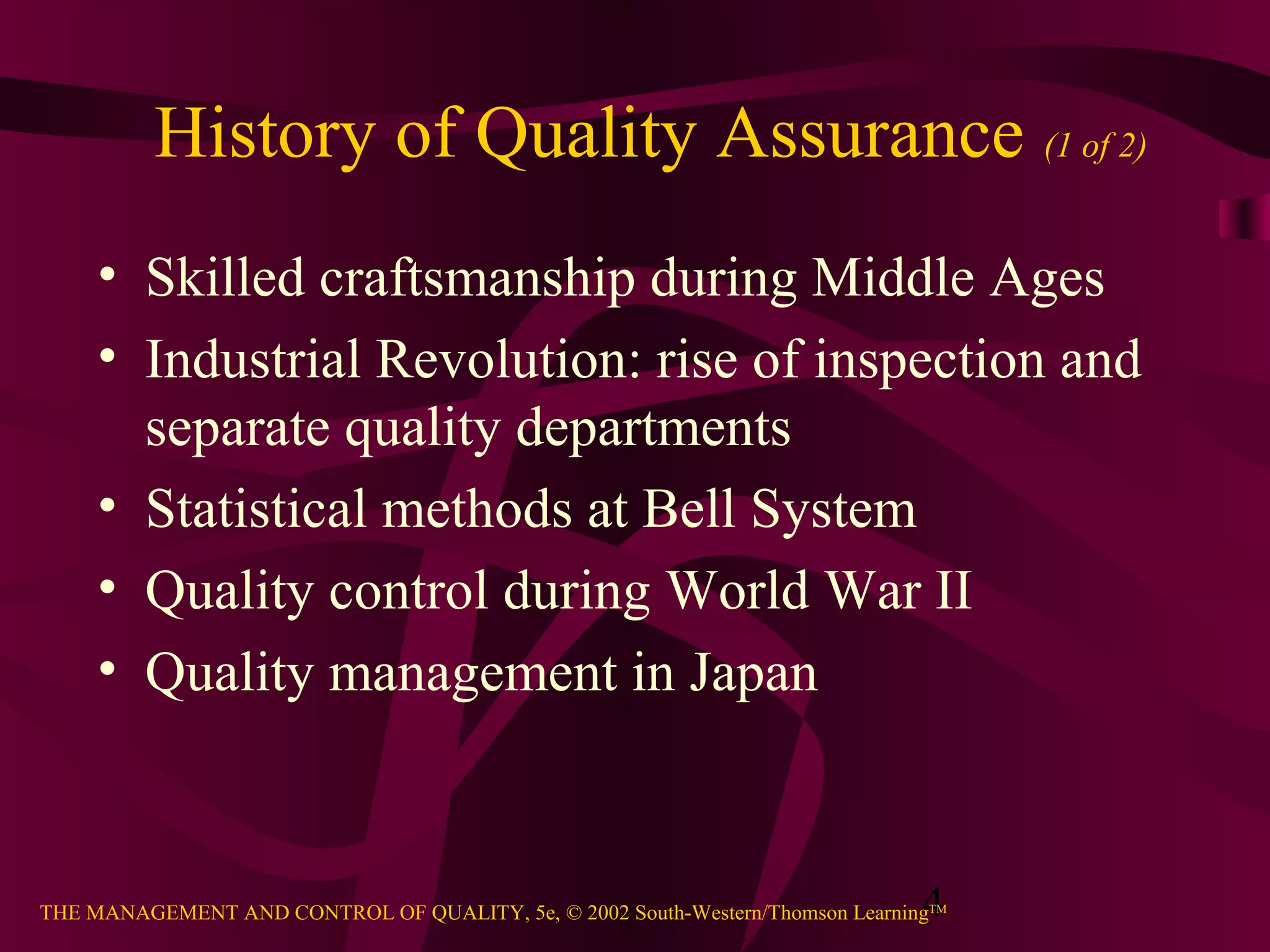4THE MANAGEMENT AND CONTROL OF QUALITY, 5e, © 2002 South-Western/Thomson LearningTM
History of Quality Assurance (1 of 2)
• Skilled craftsmanship during Middle Ages
• Industrial Revolution: rise of inspection and
separate quality departments
• Statistical methods at Bell System
• Quality control during World War II
• Quality management in Japan
 