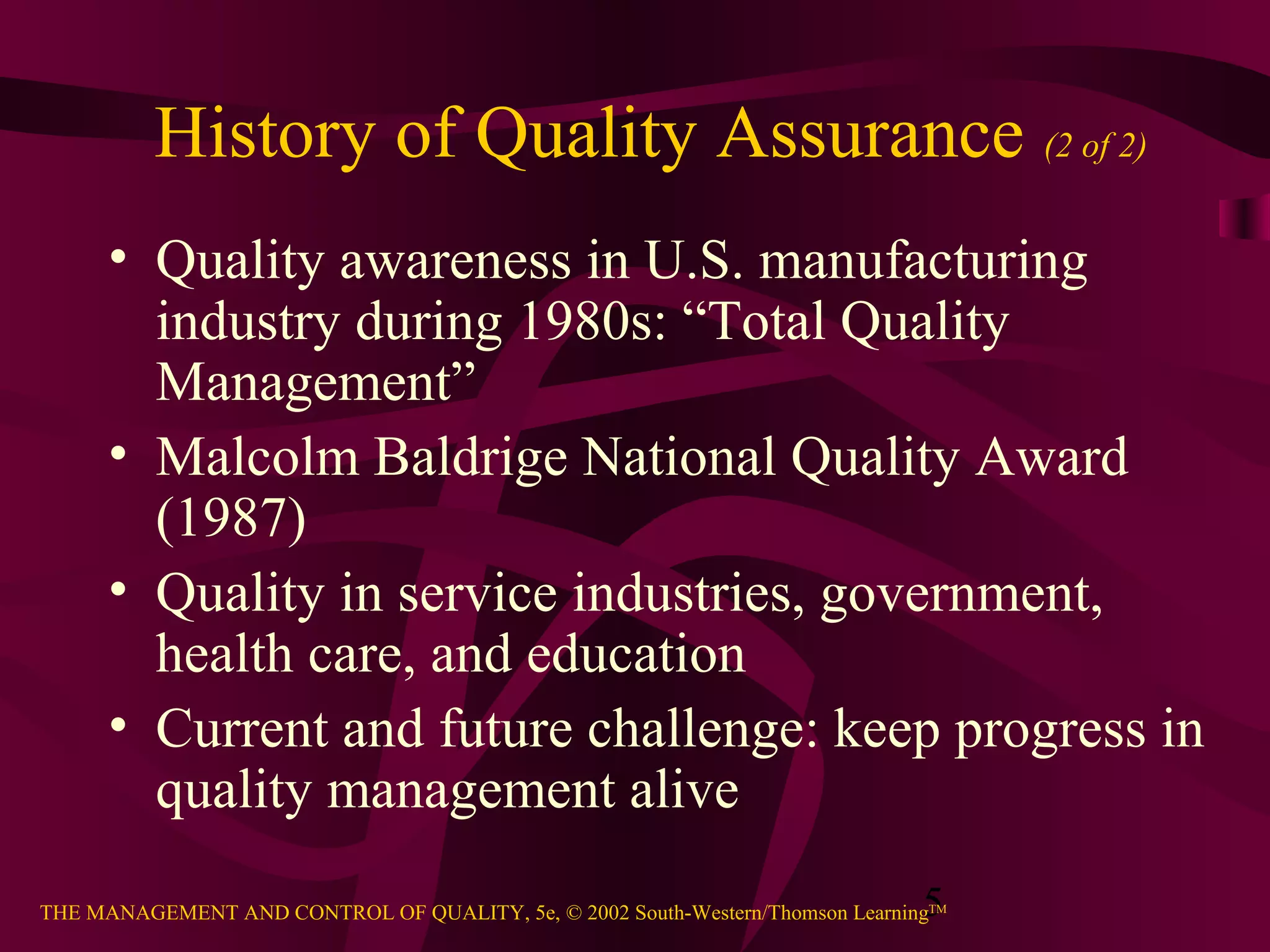 5THE MANAGEMENT AND CONTROL OF QUALITY, 5e, © 2002 South-Western/Thomson LearningTM
History of Quality Assurance (2 of 2)
• Quality awareness in U.S. manufacturing
industry during 1980s: “Total Quality
Management”
• Malcolm Baldrige National Quality Award
(1987)
• Quality in service industries, government,
health care, and education
• Current and future challenge: keep progress in
quality management alive
 