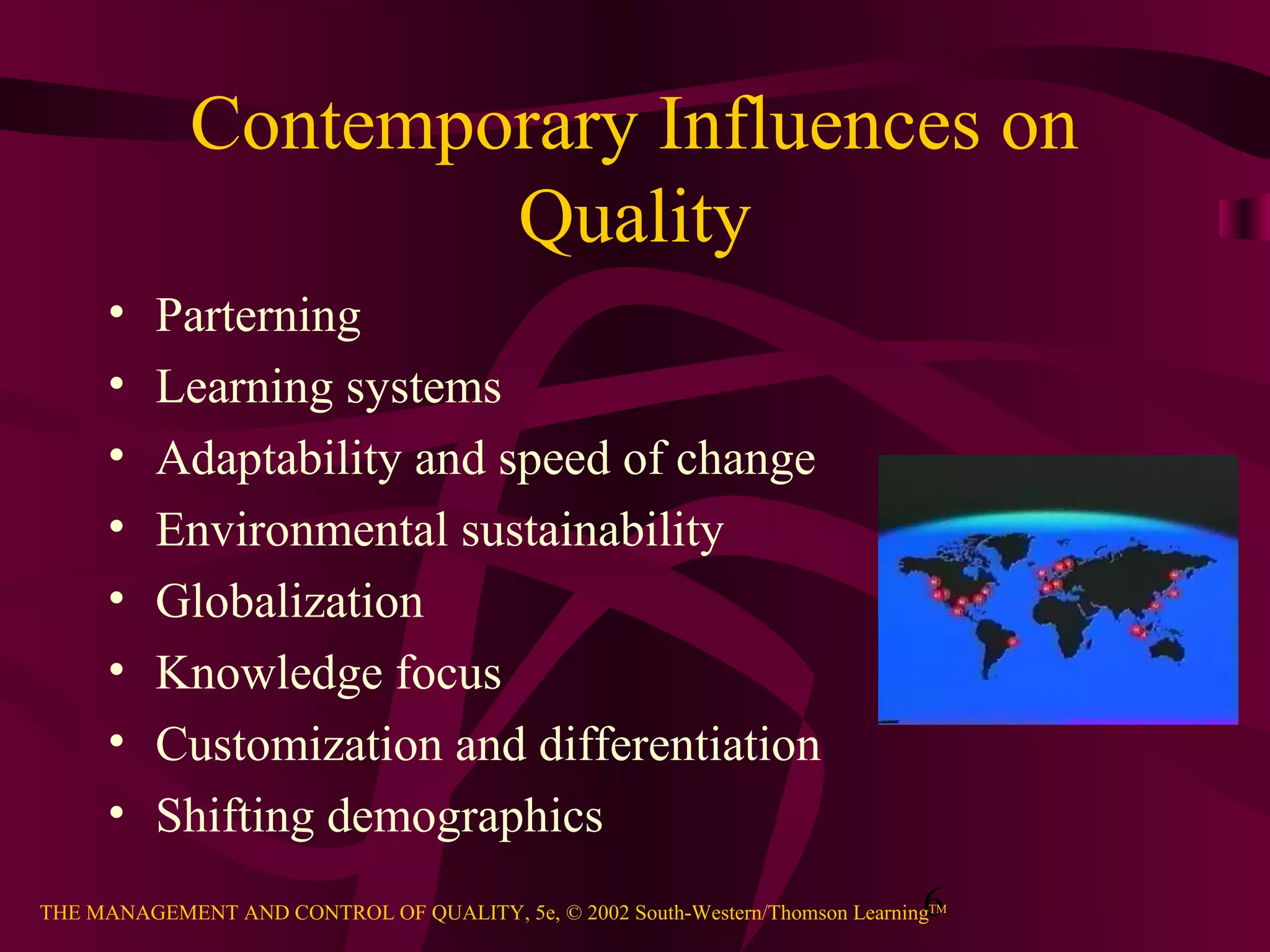 6THE MANAGEMENT AND CONTROL OF QUALITY, 5e, © 2002 South-Western/Thomson LearningTM
Contemporary Influences on
Quality
• Parterning
• Learning systems
• Adaptability and speed of change
• Environmental sustainability
• Globalization
• Knowledge focus
• Customization and differentiation
• Shifting demographics
 