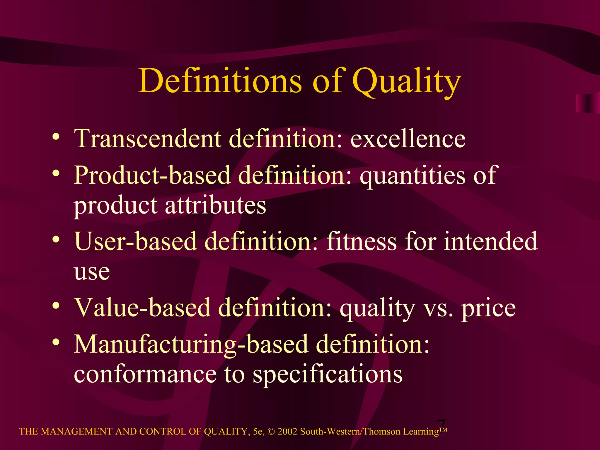 7THE MANAGEMENT AND CONTROL OF QUALITY, 5e, © 2002 South-Western/Thomson LearningTM
Definitions of Quality
• Transcendent definition: excellence
• Product-based definition: quantities of
product attributes
• User-based definition: fitness for intended
use
• Value-based definition: quality vs. price
• Manufacturing-based definition:
conformance to specifications
 