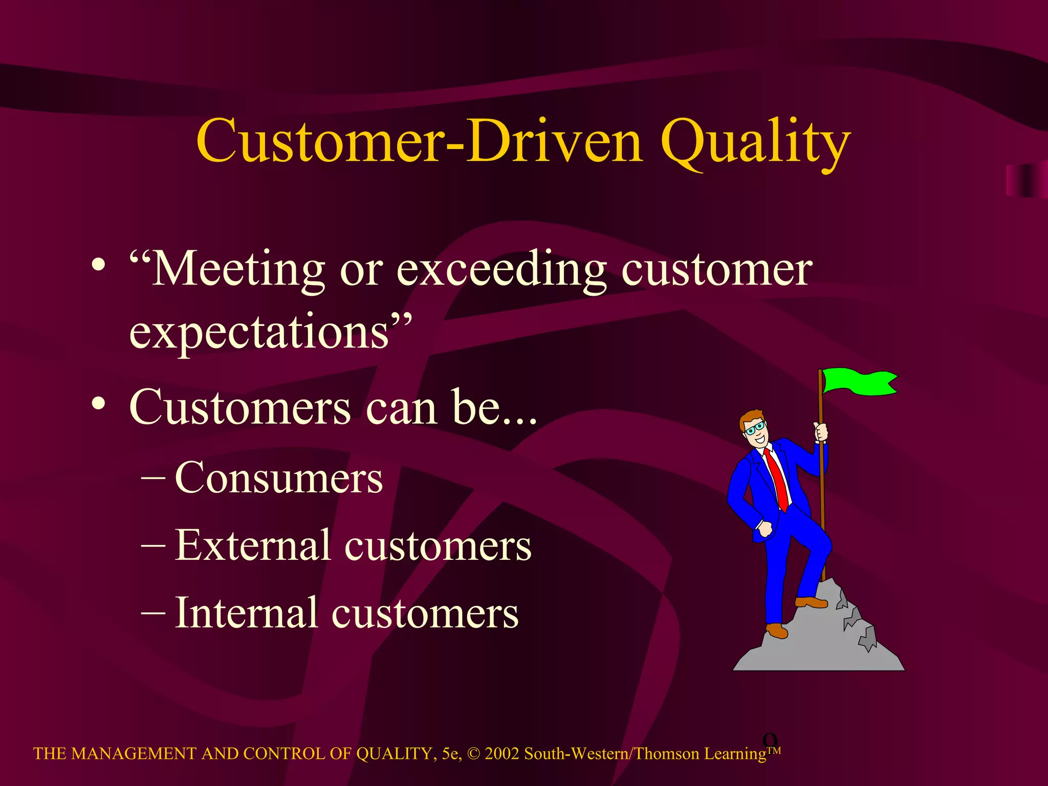 9THE MANAGEMENT AND CONTROL OF QUALITY, 5e, © 2002 South-Western/Thomson LearningTM
Customer-Driven Quality
• “Meeting or exceeding customer
expectations”
• Customers can be...
– Consumers
– External customers
– Internal customers
 