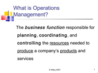 © Wiley 2007 1
What is Operations
Management?
The business function responsible for
planning, coordinating, and
controlling the resources needed to
produce a company’s products and
services
 